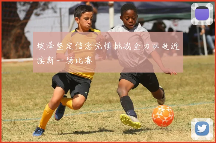 埃泽坚定信念无惧挑战全力以赴迎接新一场比赛