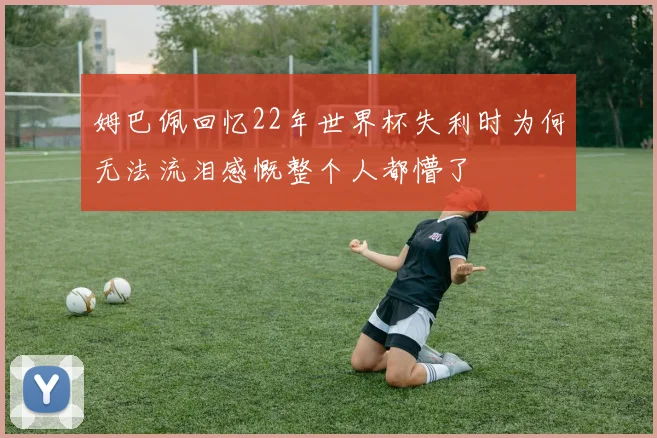 姆巴佩回忆22年世界杯失利时为何无法流泪感慨整个人都懵了