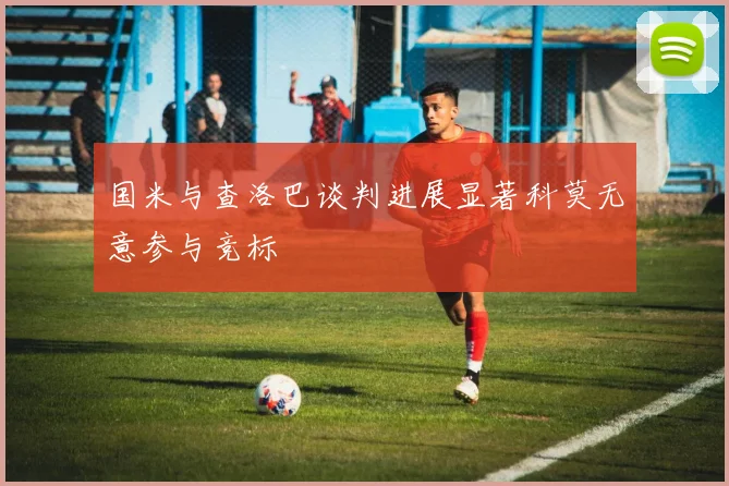 国米与查洛巴谈判进展显著科莫无意参与竞标