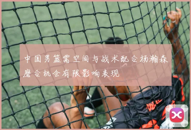 中国男篮需空间与战术配合杨瀚森磨合机会有限影响表现
