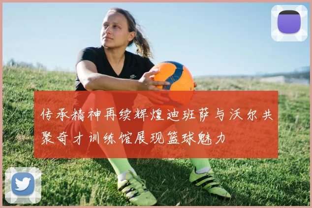 传承精神再续辉煌迪班萨与沃尔共聚奇才训练馆展现篮球魅力