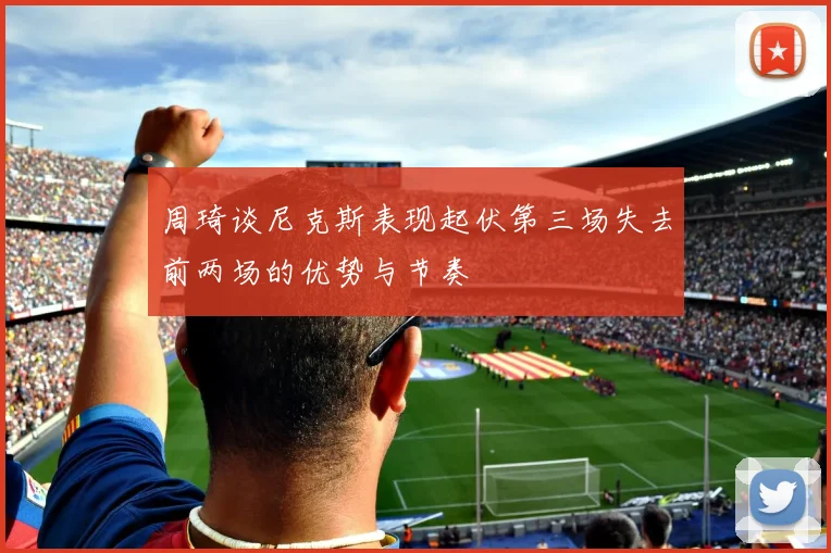 周琦谈尼克斯表现起伏第三场失去前两场的优势与节奏