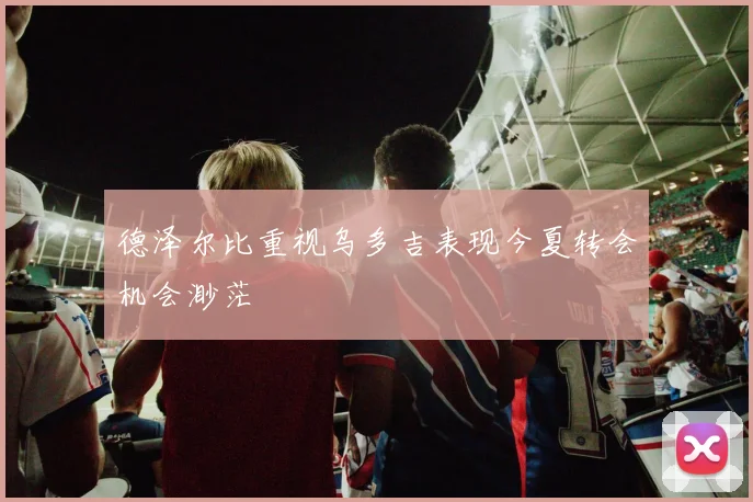 德泽尔比重视乌多吉表现今夏转会机会渺茫