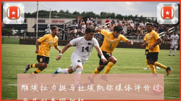 维埃拉力挺马杜埃凯称媒体评价过于苛刻表现积极