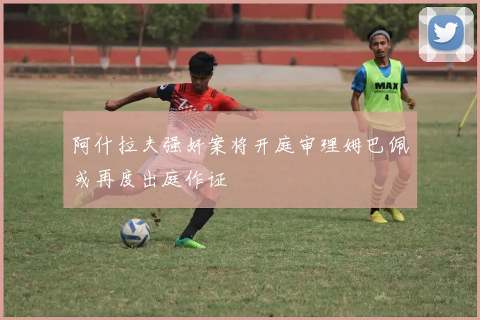 阿什拉夫强奸案将开庭审理姆巴佩或再度出庭作证