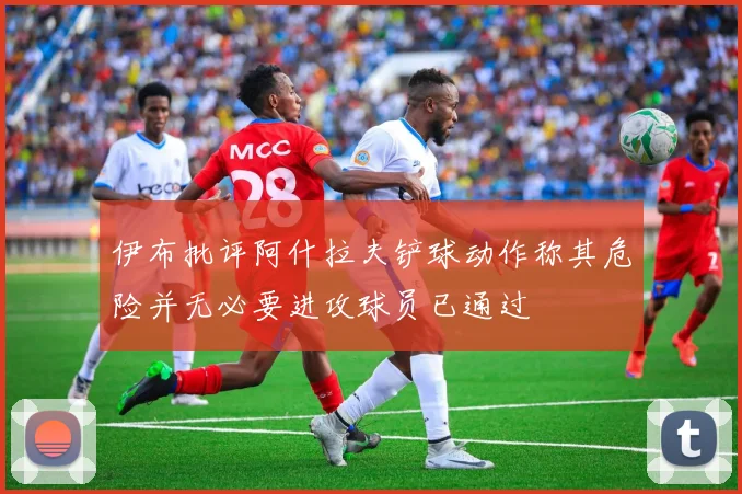 伊布批评阿什拉夫铲球动作称其危险并无必要进攻球员已通过