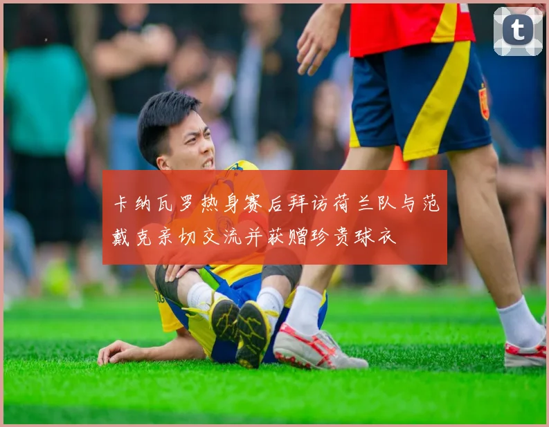 卡纳瓦罗热身赛后拜访荷兰队与范戴克亲切交流并获赠珍贵球衣
