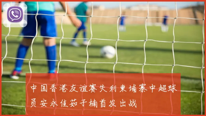 中国香港友谊赛失利柬埔寨中超球员安永佳茹子楠首发出战