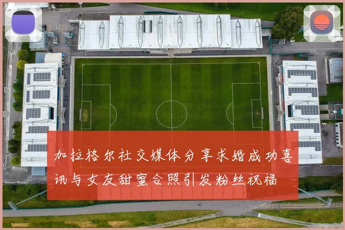 加拉格尔社交媒体分享求婚成功喜讯与女友甜蜜合照引发粉丝祝福