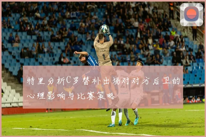 特里分析C罗替补出场对对方后卫的心理影响与比赛策略