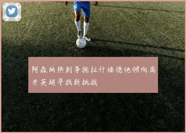 阿森纳热刺争抢拉什福德他倾向离开英超寻找新挑战