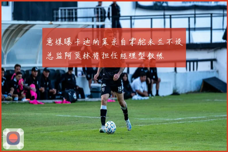 意媒曝卡迪纳莱亲自掌舵米兰不设总监阿莫林将担任经理型教练