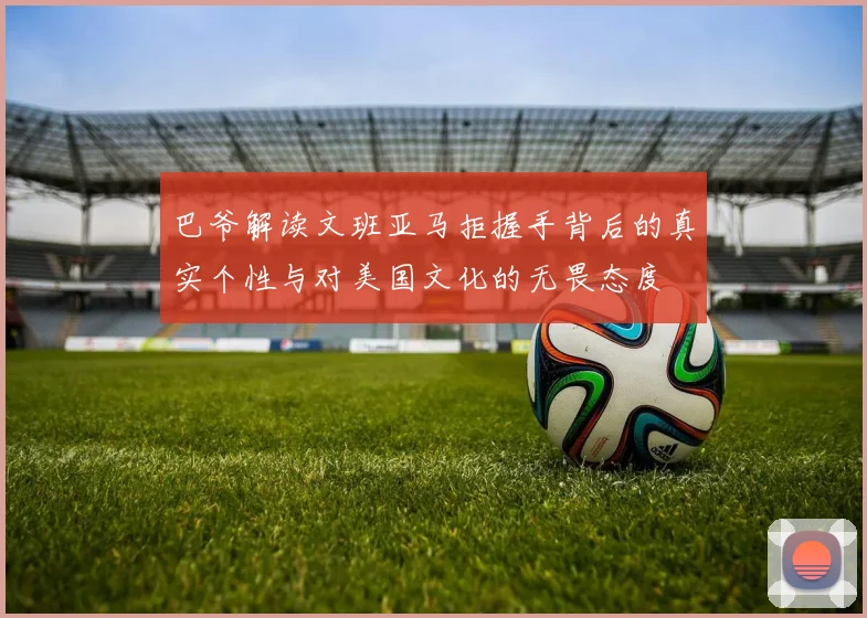 巴爷解读文班亚马拒握手背后的真实个性与对美国文化的无畏态度