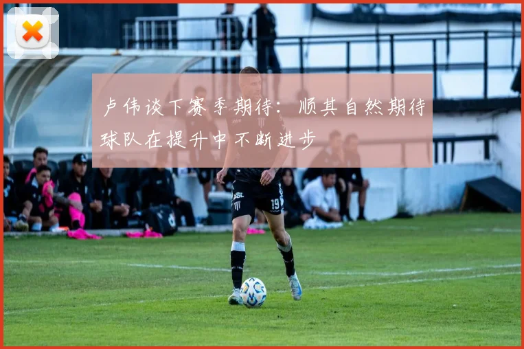 卢伟谈下赛季期待：顺其自然期待球队在提升中不断进步